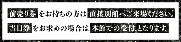 前売り券 をお持ちの方は直接別館へご来場ください。当日券をお求めの場合は 本館での受付となります。